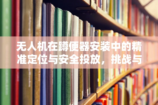 无人机在蹲便器安装中的精准定位与安全投放，挑战与解决方案？