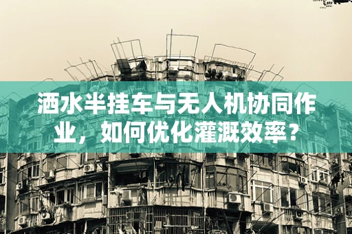 洒水半挂车与无人机协同作业，如何优化灌溉效率？