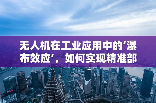 无人机在工业应用中的‘瀑布效应’，如何实现精准部署与高效管理？