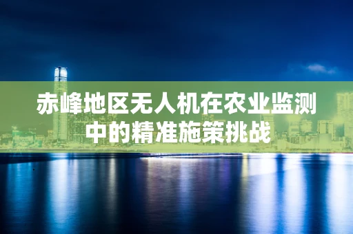 赤峰地区无人机在农业监测中的精准施策挑战