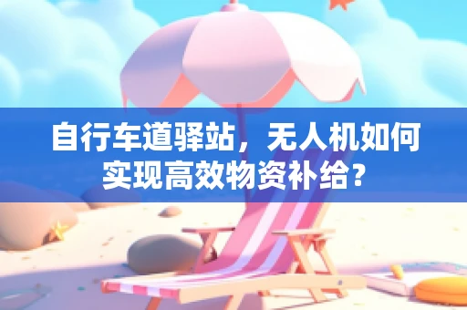 自行车道驿站，无人机如何实现高效物资补给？