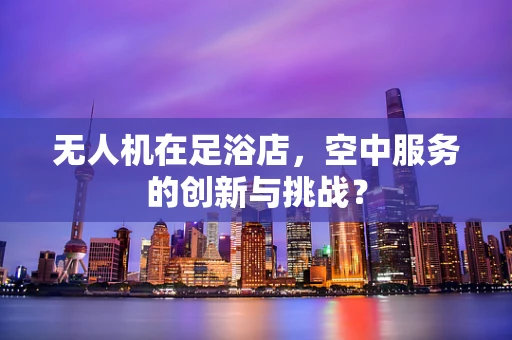 无人机在足浴店，空中服务的创新与挑战？