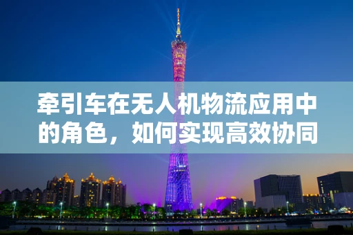 牵引车在无人机物流应用中的角色，如何实现高效协同？