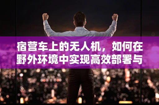 宿营车上的无人机，如何在野外环境中实现高效部署与监控？