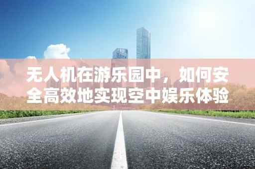 无人机在游乐园中，如何安全高效地实现空中娱乐体验？