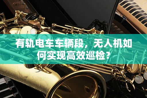 有轨电车车辆段，无人机如何实现高效巡检？