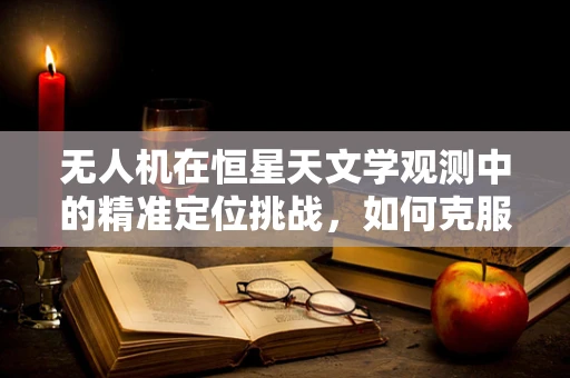 无人机在恒星天文学观测中的精准定位挑战，如何克服光污染与高空的微妙差异？