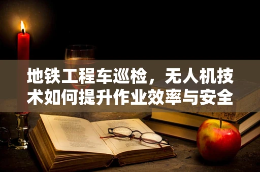 地铁工程车巡检，无人机技术如何提升作业效率与安全？