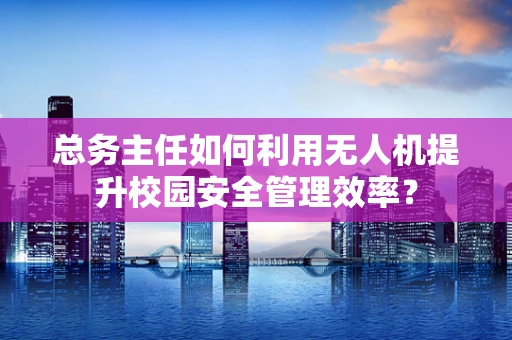 总务主任如何利用无人机提升校园安全管理效率？