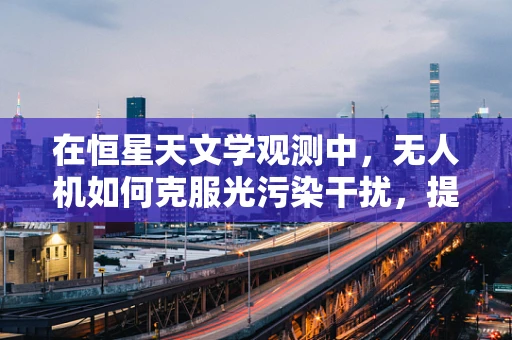 在恒星天文学观测中，无人机如何克服光污染干扰，提升观测精度？