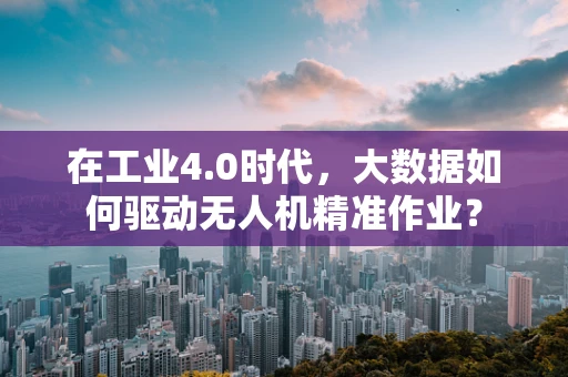 在工业4.0时代，大数据如何驱动无人机精准作业？
