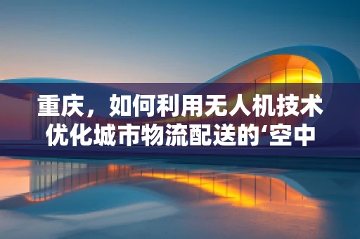 重庆，如何利用无人机技术优化城市物流配送的‘空中走廊’？