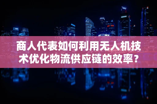 商人代表如何利用无人机技术优化物流供应链的效率？