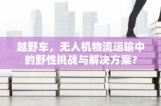 越野车，无人机物流运输中的野性挑战与解决方案？
