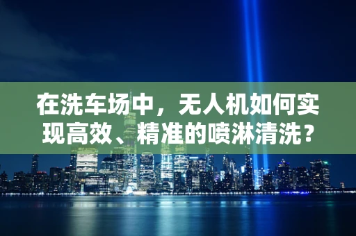 在洗车场中，无人机如何实现高效、精准的喷淋清洗？