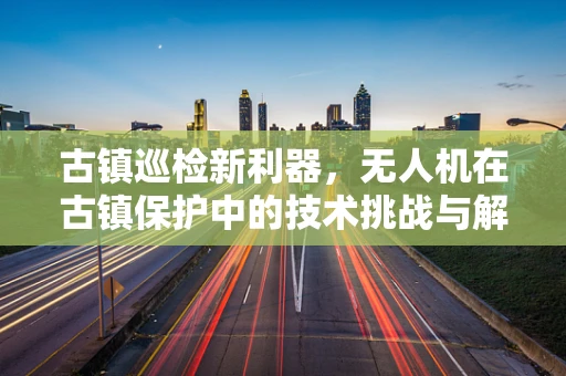 古镇巡检新利器，无人机在古镇保护中的技术挑战与解决方案？