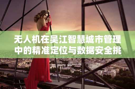 无人机在吴江智慧城市管理中的精准定位与数据安全挑战