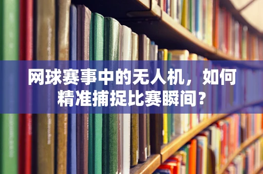 网球赛事中的无人机，如何精准捕捉比赛瞬间？