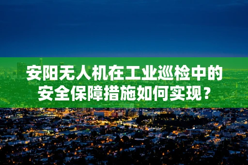 安阳无人机在工业巡检中的安全保障措施如何实现？