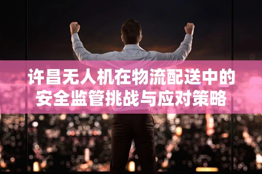 许昌无人机在物流配送中的安全监管挑战与应对策略