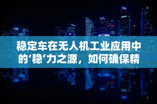 稳定车在无人机工业应用中的‘稳’力之源，如何确保精准定位与稳定飞行？