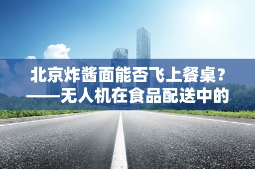 北京炸酱面能否飞上餐桌？——无人机在食品配送中的创新应用探索