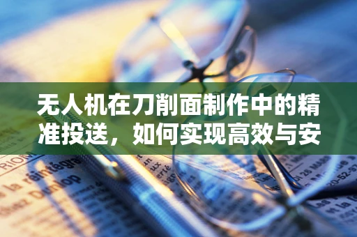 无人机在刀削面制作中的精准投送，如何实现高效与安全？