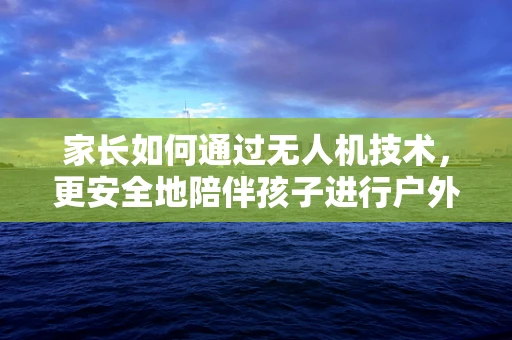 家长如何通过无人机技术，更安全地陪伴孩子进行户外探索？