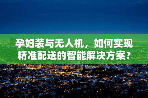 孕妇装与无人机，如何实现精准配送的智能解决方案？
