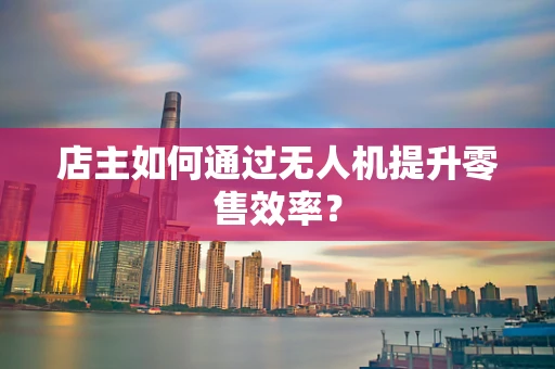 店主如何通过无人机提升零售效率？