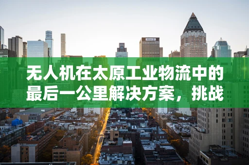 无人机在太原工业物流中的最后一公里解决方案，挑战与机遇并存？