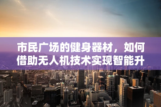 市民广场的健身器材，如何借助无人机技术实现智能升级？