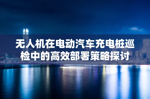 无人机在电动汽车充电桩巡检中的高效部署策略探讨