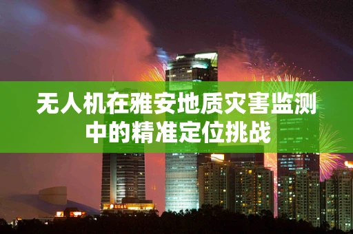 无人机在雅安地质灾害监测中的精准定位挑战