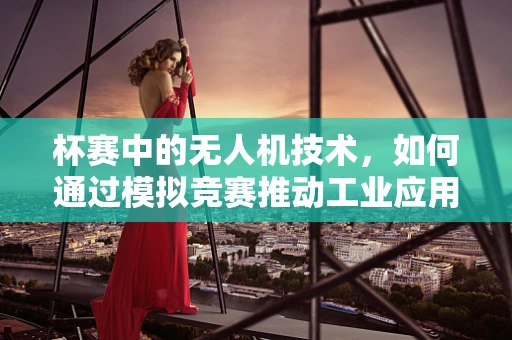 杯赛中的无人机技术，如何通过模拟竞赛推动工业应用创新？