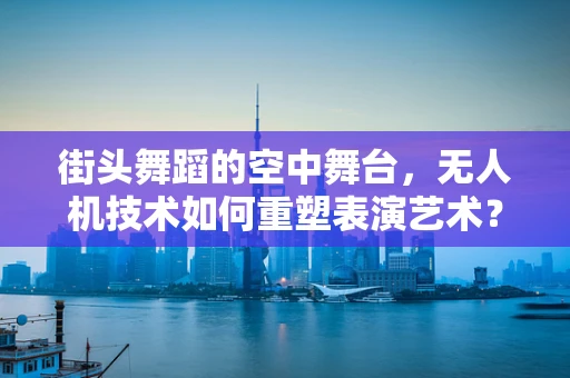 街头舞蹈的空中舞台，无人机技术如何重塑表演艺术？