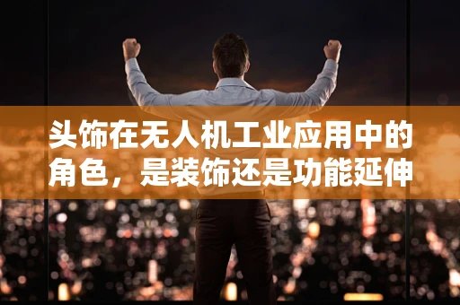 头饰在无人机工业应用中的角色，是装饰还是功能延伸？