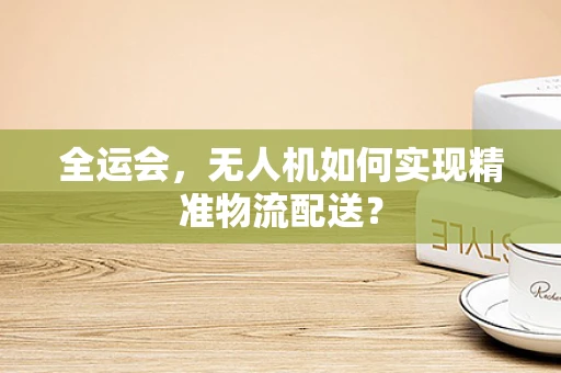 全运会，无人机如何实现精准物流配送？