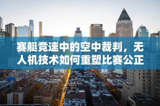 赛艇竞速中的空中裁判，无人机技术如何重塑比赛公正？