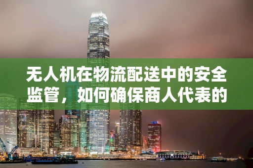 无人机在物流配送中的安全监管，如何确保商人代表的合规操作？