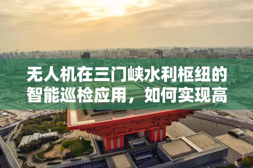 无人机在三门峡水利枢纽的智能巡检应用，如何实现高效精准的监测？