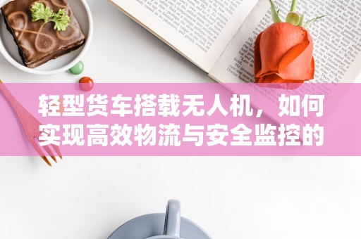 轻型货车搭载无人机，如何实现高效物流与安全监控的完美结合？