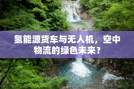 氢能源货车与无人机，空中物流的绿色未来？
