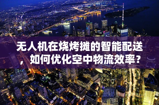 无人机在烧烤摊的智能配送，如何优化空中物流效率？