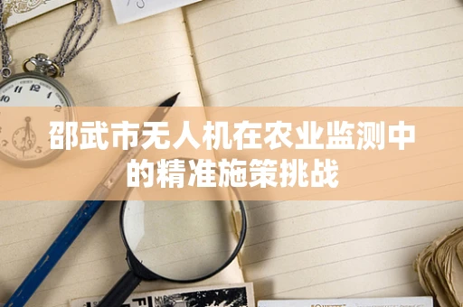 邵武市无人机在农业监测中的精准施策挑战