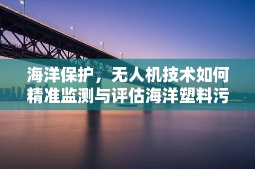海洋保护，无人机技术如何精准监测与评估海洋塑料污染？