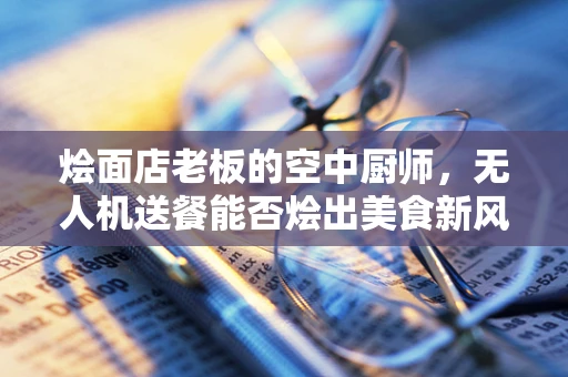 烩面店老板的空中厨师，无人机送餐能否烩出美食新风尚？