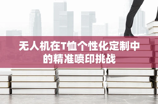 无人机在T恤个性化定制中的精准喷印挑战
