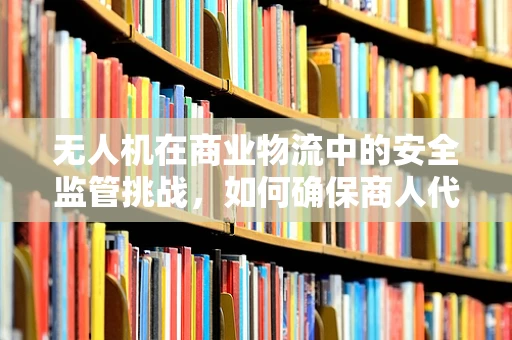 无人机在商业物流中的安全监管挑战，如何确保商人代表的合规性？