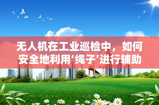 无人机在工业巡检中，如何安全地利用‘绳子’进行辅助操作？